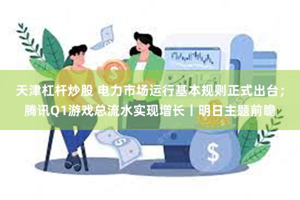 天津杠杆炒股 电力市场运行基本规则正式出台；腾讯Q1游戏总流水实现增长丨明日主题前瞻