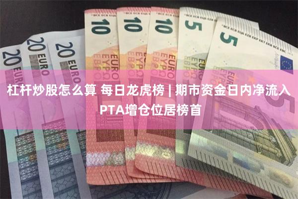 杠杆炒股怎么算 每日龙虎榜 | 期市资金日内净流入 PTA增仓位居榜首