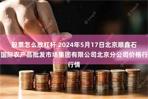 股票怎么放杠杆 2024年5月17日北京顺鑫石门国际农产品批发市场集团有限公司北京分公司价格行情