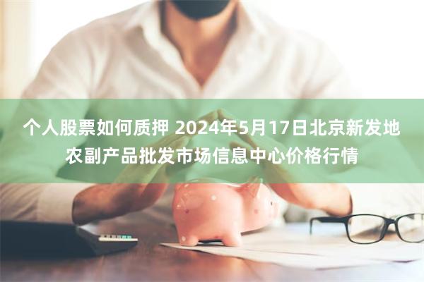 个人股票如何质押 2024年5月17日北京新发地农副产品批发市场信息中心价格行情