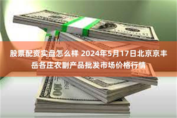 股票配资实盘怎么样 2024年5月17日北京京丰岳各庄农副产品批发市场价格行情