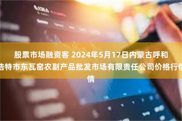 股票市场融资客 2024年5月17日内蒙古呼和浩特市东瓦窑农副产品批发市场有限责任公司价格行情