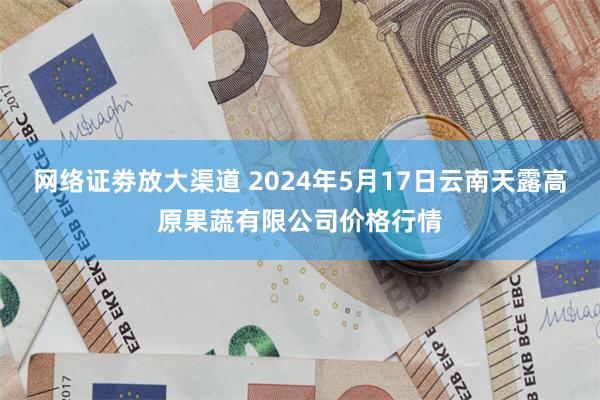 网络证劵放大渠道 2024年5月17日云南天露高原果蔬有限公司价格行情