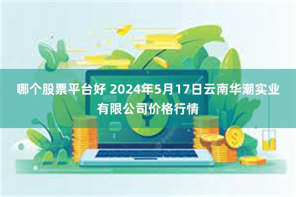 哪个股票平台好 2024年5月17日云南华潮实业有限公司价格行情