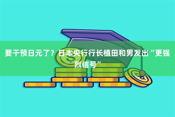 要干预日元了？日本央行行长植田和男发出“更强烈信号”