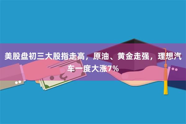 美股盘初三大股指走高，原油、黄金走强，理想汽车一度大涨7%