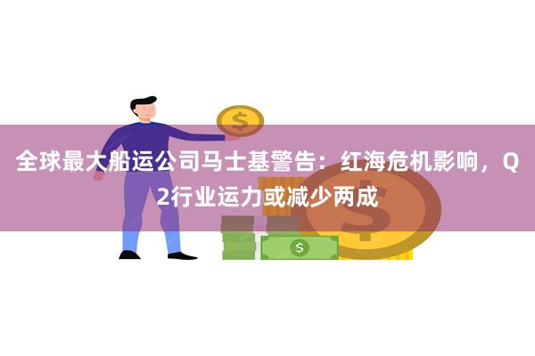 全球最大船运公司马士基警告：红海危机影响，Q2行业运力或减少两成