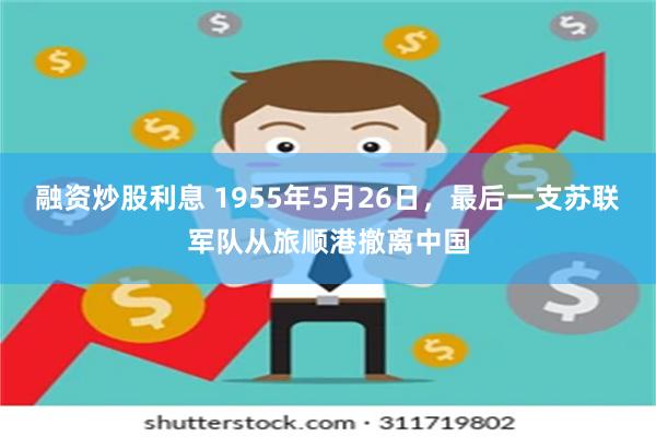 融资炒股利息 1955年5月26日，最后一支苏联军队从旅顺港撤离中国