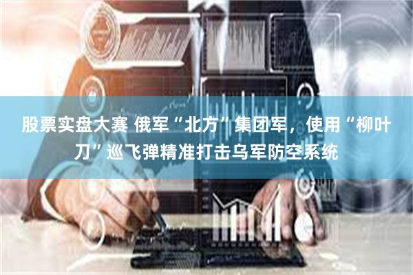 股票实盘大赛 俄军“北方”集团军，使用“柳叶刀”巡飞弹精准打击乌军防空系统