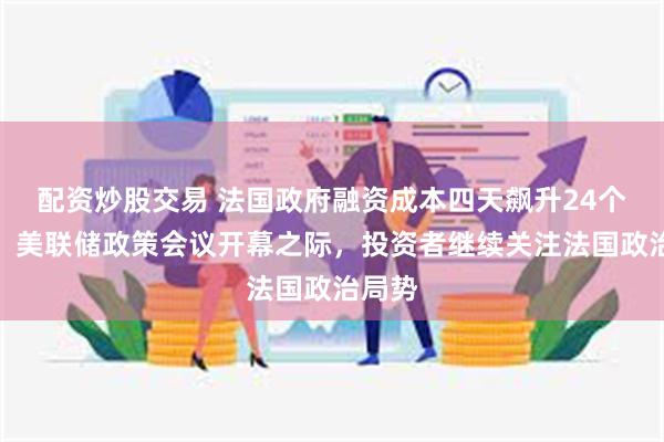 配资炒股交易 法国政府融资成本四天飙升24个基点，美联储政策会议开幕之际，投资者继续关注法国政治局势