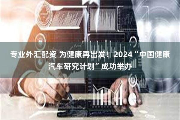 专业外汇配资 为健康再出发！2024“中国健康汽车研究计划”成功举办