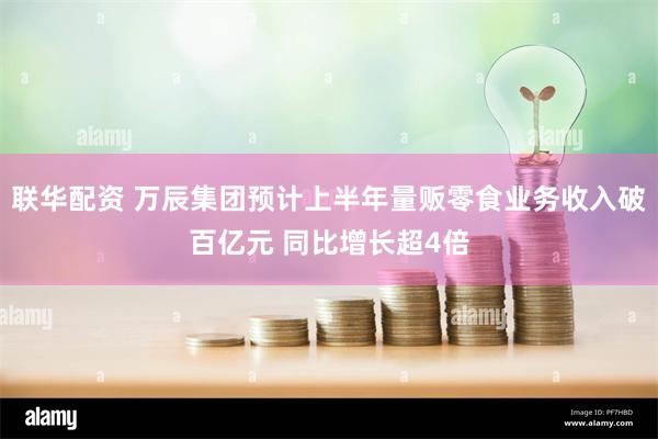 联华配资 万辰集团预计上半年量贩零食业务收入破百亿元 同比增长超4倍