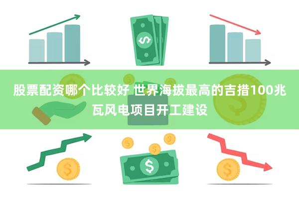 股票配资哪个比较好 世界海拔最高的吉措100兆瓦风电项目开工建设