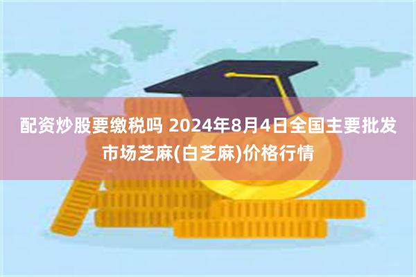 配资炒股要缴税吗 2024年8月4日全国主要批发市场芝麻(白芝麻)价格行情