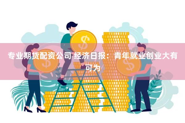 专业期货配资公司 经济日报：青年就业创业大有可为