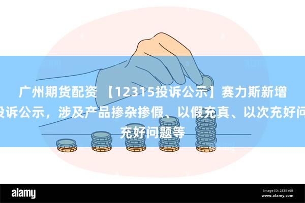 广州期货配资 【12315投诉公示】赛力斯新增3件投诉公示，涉及产品掺杂掺假、以假充真、以次充好问题等