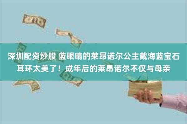 深圳配资炒股 蓝眼睛的莱昂诺尔公主戴海蓝宝石耳环太美了！成年后的莱昂诺尔不仅与母亲