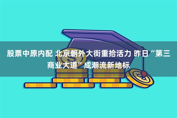 股票中原内配 北京朝外大街重拾活力 昨日“第三商业大道”成潮流新地标