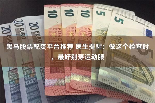 黑马股票配资平台推荐 医生提醒：做这个检查时，最好别穿运动服