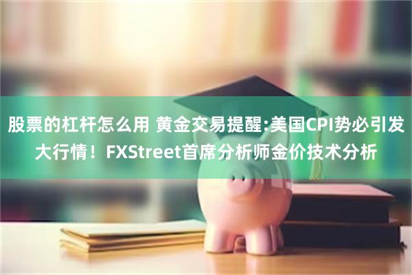 股票的杠杆怎么用 黄金交易提醒:美国CPI势必引发大行情！FXStreet首席分析师金价技术分析