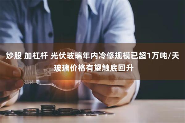 炒股 加杠杆 光伏玻璃年内冷修规模已超1万吨/天 玻璃价格有望触底回升