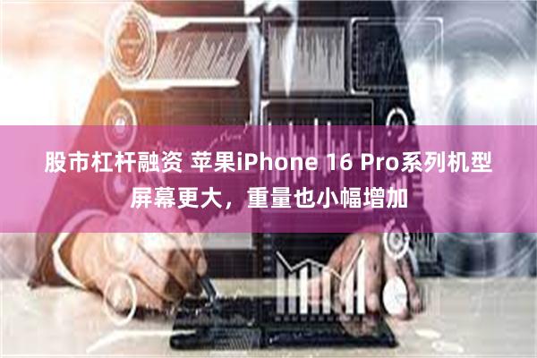 股市杠杆融资 苹果iPhone 16 Pro系列机型屏幕更大，重量也小幅增加