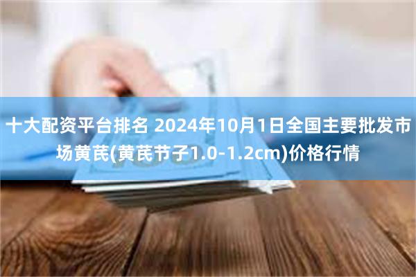 十大配资平台排名 2024年10月1日全国主要批发市场黄芪(黄芪节子1.0-1.2cm)价格行情