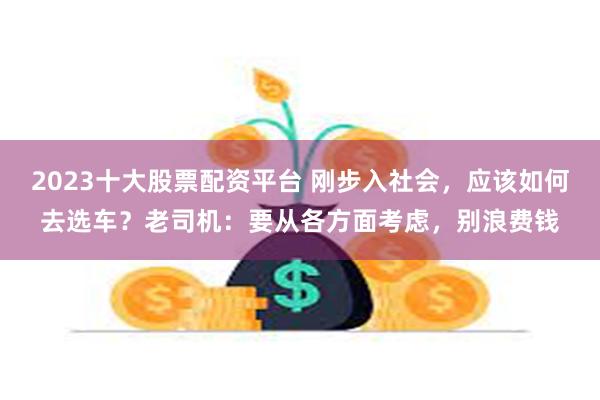 2023十大股票配资平台 刚步入社会，应该如何去选车？老司机：要从各方面考虑，别浪费钱