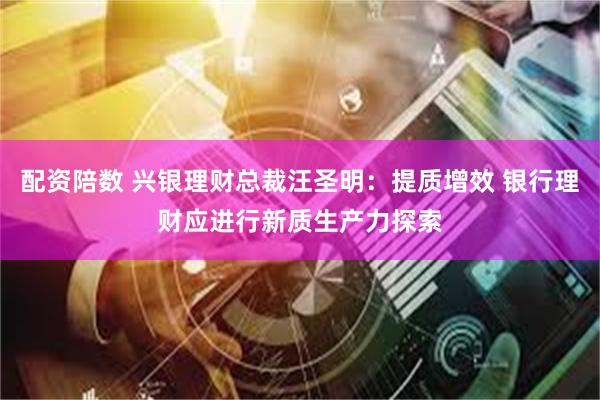 配资陪数 兴银理财总裁汪圣明：提质增效 银行理财应进行新质生产力探索