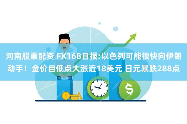 河南股票配资 FX168日报:以色列可能很快向伊朗动手！金价自低点大涨近18美元 日元暴跌288点