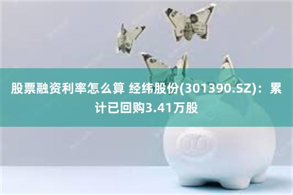 股票融资利率怎么算 经纬股份(301390.SZ)：累计已回购3.41万股