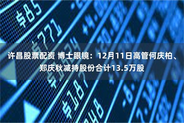 许昌股票配资 博士眼镜：12月11日高管何庆柏、郑庆秋减持股份合计13.5万股