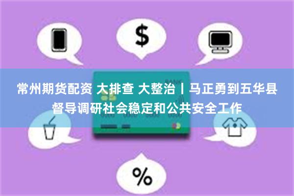 常州期货配资 大排查 大整治丨马正勇到五华县督导调研社会稳定和公共安全工作