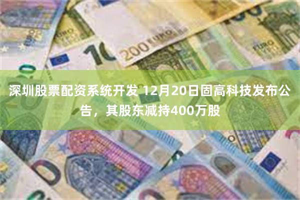 深圳股票配资系统开发 12月20日固高科技发布公告，其股东减持400万股