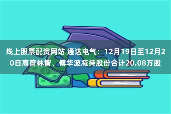 线上股票配资网站 通达电气：12月19日至12月20日高管林智、傅华波减持股份合计20.08万股