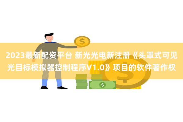 2023最新配资平台 新光光电新注册《头罩式可见光目标模拟器控制程序V1.0》项目的软件著作权