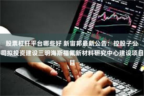 股票杠杆平台哪些好 新宙邦最新公告：控股子公司拟投资建设三明海斯福氟新材料研究中心建设项目