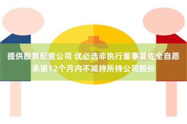 提供股票配资公司 优必选非执行董事夏佐全自愿承诺12个月内不减持所持公司股份