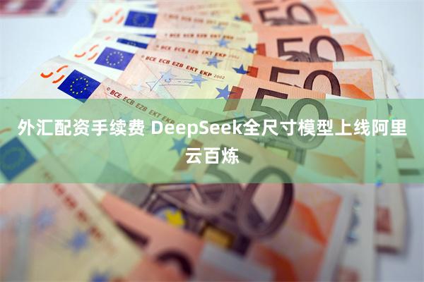 外汇配资手续费 DeepSeek全尺寸模型上线阿里云百炼