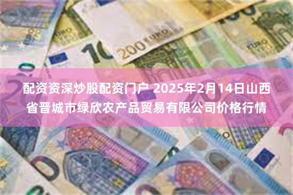 配资资深炒股配资门户 2025年2月14日山西省晋城市绿欣农产品贸易有限公司价格行情