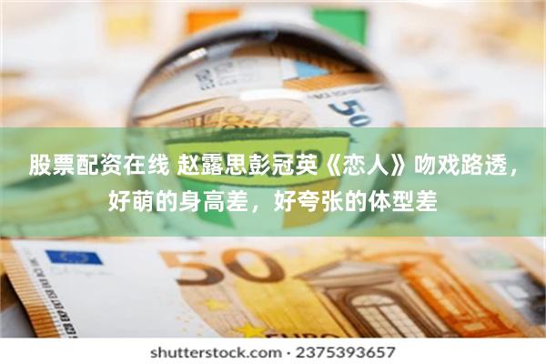 股票配资在线 赵露思彭冠英《恋人》吻戏路透，好萌的身高差，好夸张的体型差