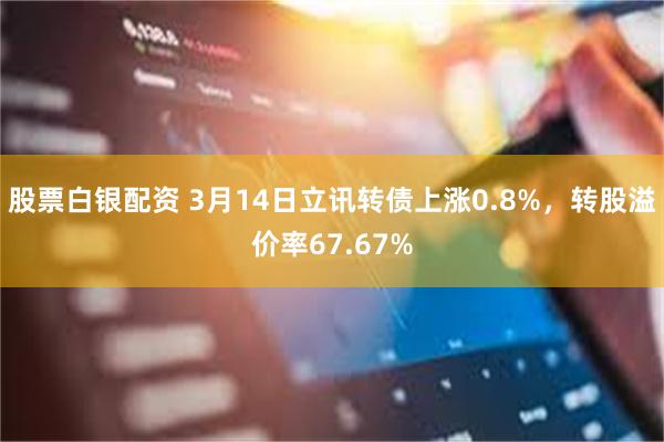 股票白银配资 3月14日立讯转债上涨0.8%，转股溢价率67.67%