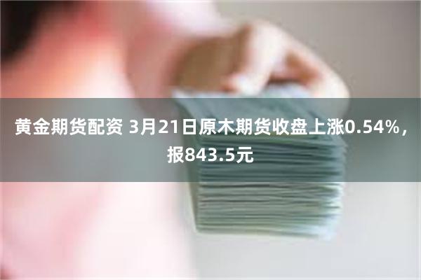 黄金期货配资 3月21日原木期货收盘上涨0.54%，报843.5元