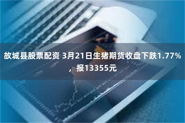 故城县股票配资 3月21日生猪期货收盘下跌1.77%，报13355元