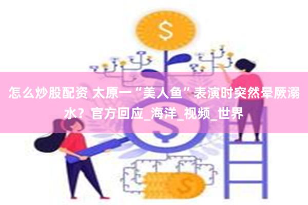 怎么炒股配资 太原一“美人鱼”表演时突然晕厥溺水？官方回应_海洋_视频_世界