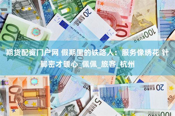 期货配资门户网 假期里的铁路人：服务像绣花 针脚密才暖心_佩佩_旅客_杭州