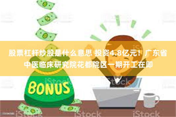 股票杠杆炒股是什么意思 投资4.8亿元！广东省中医临床研究院花都院区一期开工在即