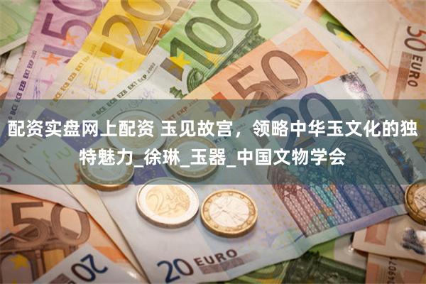 配资实盘网上配资 玉见故宫，领略中华玉文化的独特魅力_徐琳_玉器_中国文物学会