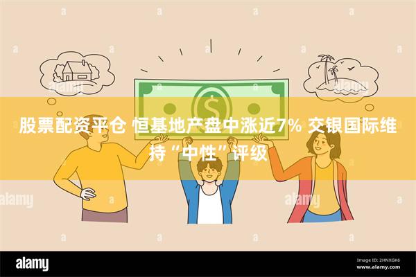 股票配资平仓 恒基地产盘中涨近7% 交银国际维持“中性”评级