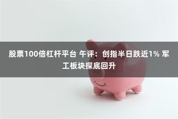 股票100倍杠杆平台 午评：创指半日跌近1% 军工板块探底回升